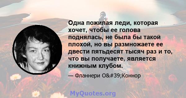 Одна пожилая леди, которая хочет, чтобы ее голова поднялась, не была бы такой плохой, но вы размножаете ее двести пятьдесят тысяч раз и то, что вы получаете, является книжным клубом.