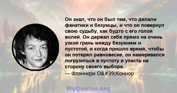 Он знал, что он был тем, что делали фанатики и безумцы, и что он повернул свою судьбу, как будто с его голой волей. Он держал себя прямо на очень узкой грань между безумием и пустотой, и когда пришло время, чтобы он