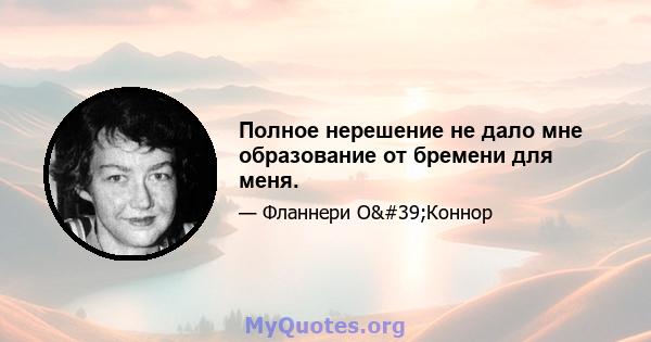 Полное нерешение не дало мне образование от бремени для меня.