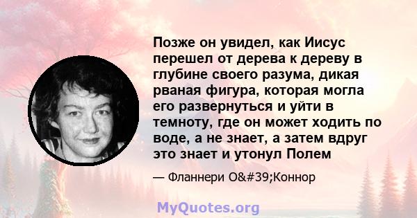 Позже он увидел, как Иисус перешел от дерева к дереву в глубине своего разума, дикая рваная фигура, которая могла его развернуться и уйти в темноту, где он может ходить по воде, а не знает, а затем вдруг это знает и