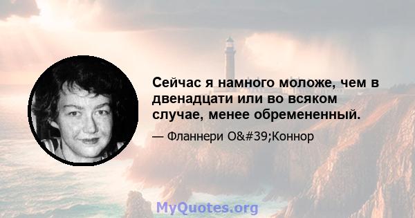 Сейчас я намного моложе, чем в двенадцати или во всяком случае, менее обремененный.