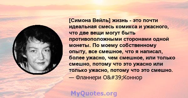 [Симона Вейль] жизнь - это почти идеальная смесь комикса и ужасного, что две вещи могут быть противоположными сторонами одной монеты. По моему собственному опыту, все смешное, что я написал, более ужасно, чем смешное,