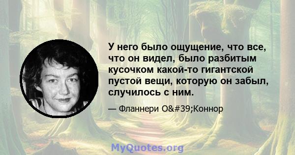 У него было ощущение, что все, что он видел, было разбитым кусочком какой-то гигантской пустой вещи, которую он забыл, случилось с ним.