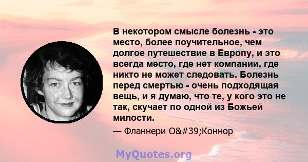 В некотором смысле болезнь - это место, более поучительное, чем долгое путешествие в Европу, и это всегда место, где нет компании, где никто не может следовать. Болезнь перед смертью - очень подходящая вещь, и я думаю,