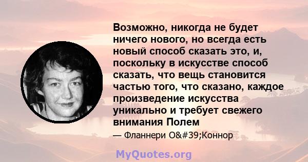 Возможно, никогда не будет ничего нового, но всегда есть новый способ сказать это, и, поскольку в искусстве способ сказать, что вещь становится частью того, что сказано, каждое произведение искусства уникально и требует 