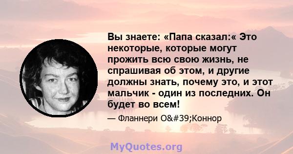 Вы знаете: «Папа сказал:« Это некоторые, которые могут прожить всю свою жизнь, не спрашивая об этом, и другие должны знать, почему это, и этот мальчик - один из последних. Он будет во всем!