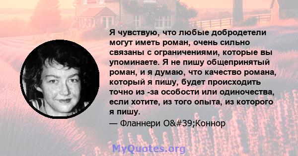 Я чувствую, что любые добродетели могут иметь роман, очень сильно связаны с ограничениями, которые вы упоминаете. Я не пишу общепринятый роман, и я думаю, что качество романа, который я пишу, будет происходить точно из