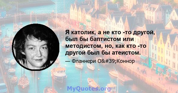 Я католик, а не кто -то другой, был бы баптистом или методистом, но, как кто -то другой был бы атеистом.