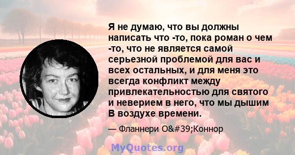 Я не думаю, что вы должны написать что -то, пока роман о чем -то, что не является самой серьезной проблемой для вас и всех остальных, и для меня это всегда конфликт между привлекательностью для святого и неверием в