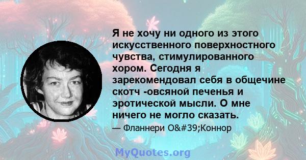 Я не хочу ни одного из этого искусственного поверхностного чувства, стимулированного хором. Сегодня я зарекомендовал себя в общечине скотч -овсяной печенья и эротической мысли. О мне ничего не могло сказать.