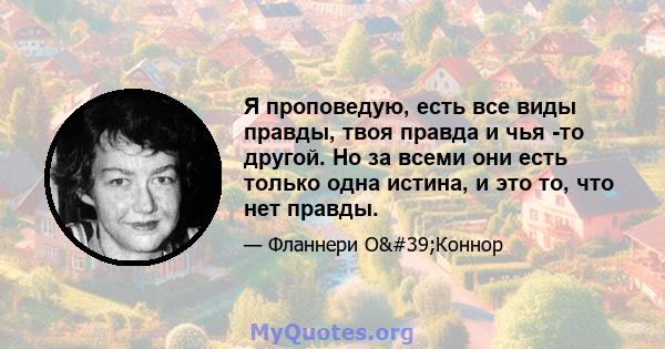 Я проповедую, есть все виды правды, твоя правда и чья -то другой. Но за всеми они есть только одна истина, и это то, что нет правды.