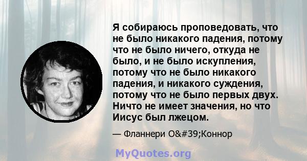 Я собираюсь проповедовать, что не было никакого падения, потому что не было ничего, откуда не было, и не было искупления, потому что не было никакого падения, и никакого суждения, потому что не было первых двух. Ничто