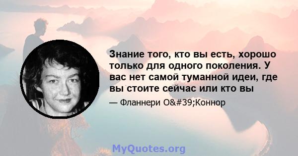 Знание того, кто вы есть, хорошо только для одного поколения. У вас нет самой туманной идеи, где вы стоите сейчас или кто вы