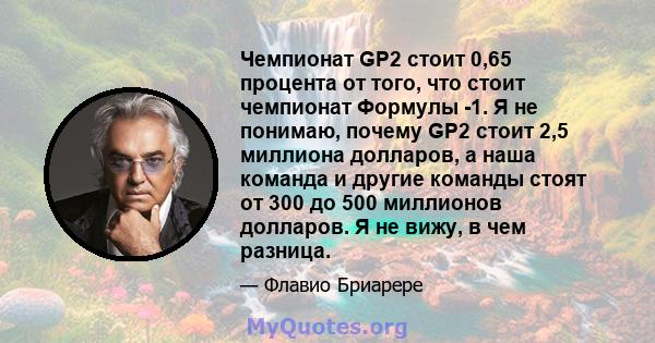 Чемпионат GP2 стоит 0,65 процента от того, что стоит чемпионат Формулы -1. Я не понимаю, почему GP2 стоит 2,5 миллиона долларов, а наша команда и другие команды стоят от 300 до 500 миллионов долларов. Я не вижу, в чем