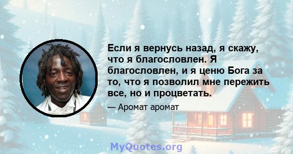 Если я вернусь назад, я скажу, что я благословлен. Я благословлен, и я ценю Бога за то, что я позволил мне пережить все, но и процветать.