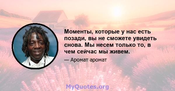 Моменты, которые у нас есть позади, вы не сможете увидеть снова. Мы несем только то, в чем сейчас мы живем.