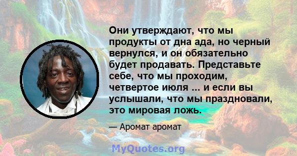 Они утверждают, что мы продукты от дна ада, но черный вернулся, и он обязательно будет продавать. Представьте себе, что мы проходим, четвертое июля ... и если вы услышали, что мы праздновали, это мировая ложь.