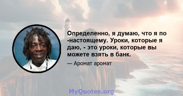 Определенно, я думаю, что я по -настоящему. Уроки, которые я даю, - это уроки, которые вы можете взять в банк.