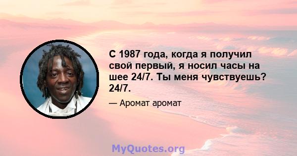 С 1987 года, когда я получил свой первый, я носил часы на шее 24/7. Ты меня чувствуешь? 24/7.