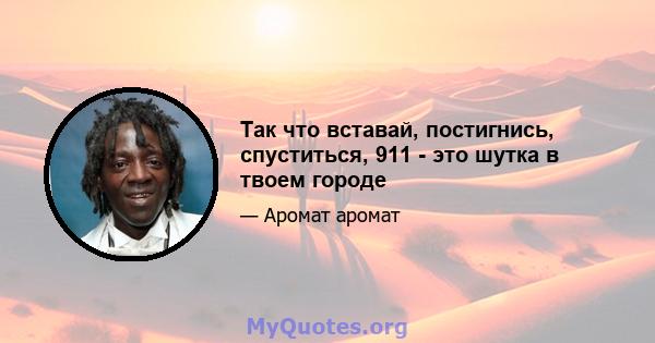 Так что вставай, постигнись, спуститься, 911 - это шутка в твоем городе