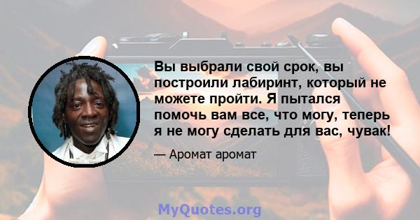 Вы выбрали свой срок, вы построили лабиринт, который не можете пройти. Я пытался помочь вам все, что могу, теперь я не могу сделать для вас, чувак!