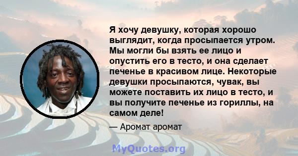 Я хочу девушку, которая хорошо выглядит, когда просыпается утром. Мы могли бы взять ее лицо и опустить его в тесто, и она сделает печенье в красивом лице. Некоторые девушки просыпаются, чувак, вы можете поставить их