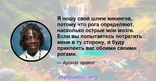 Я ношу свой шлем викингов, потому что рога определяют, насколько острые мои мозги. Если вы попытаетесь потратить меня в ту сторону, я буду приклеить вас обоими своими рогами.