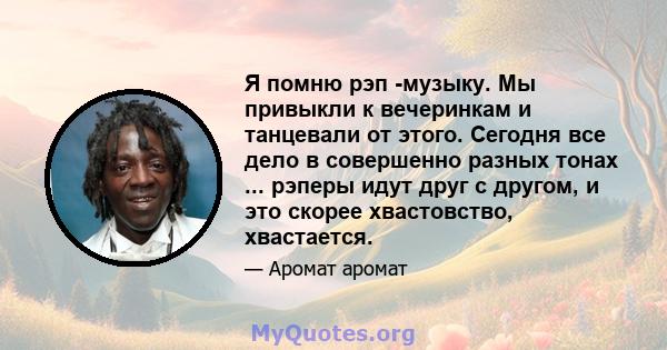 Я помню рэп -музыку. Мы привыкли к вечеринкам и танцевали от этого. Сегодня все дело в совершенно разных тонах ... рэперы идут друг с другом, и это скорее хвастовство, хвастается.