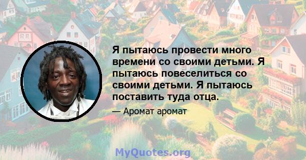 Я пытаюсь провести много времени со своими детьми. Я пытаюсь повеселиться со своими детьми. Я пытаюсь поставить туда отца.