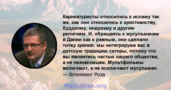 Карикатуристы относились к исламу так же, как они относились к христианству, буддизму, индуизму и другим религиям. И, обращаясь к мусульманам в Дании как к равным, они сделали точку зрения: мы интегрируем вас в датскую