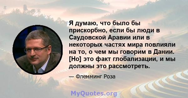 Я думаю, что было бы прискорбно, если бы люди в Саудовской Аравии или в некоторых частях мира повлияли на то, о чем мы говорим в Дании. [Но] это факт глобализации, и мы должны это рассмотреть.