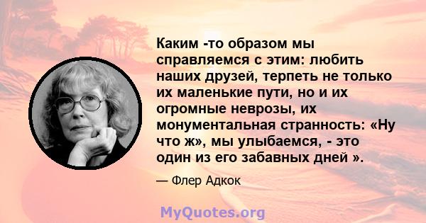 Каким -то образом мы справляемся с этим: любить наших друзей, терпеть не только их маленькие пути, но и их огромные неврозы, их монументальная странность: «Ну что ж», мы улыбаемся, - это один из его забавных дней ».