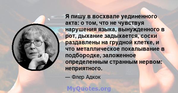 Я пишу в восхвале уединенного акта: о том, что не чувствуя нарушения языка, вынужденного в рот, дыхание задыхается, соски раздавлены на грудной клетке, и что металлическое покалывание в подбородке, заложенное