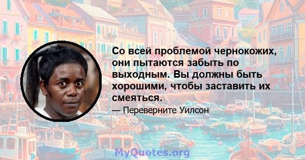 Со всей проблемой чернокожих, они пытаются забыть по выходным. Вы должны быть хорошими, чтобы заставить их смеяться.