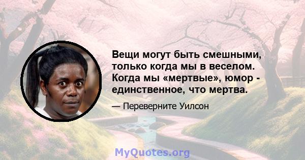 Вещи могут быть смешными, только когда мы в веселом. Когда мы «мертвые», юмор - единственное, что мертва.