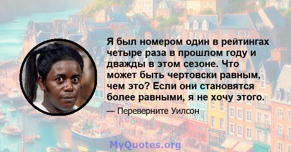 Я был номером один в рейтингах четыре раза в прошлом году и дважды в этом сезоне. Что может быть чертовски равным, чем это? Если они становятся более равными, я не хочу этого.