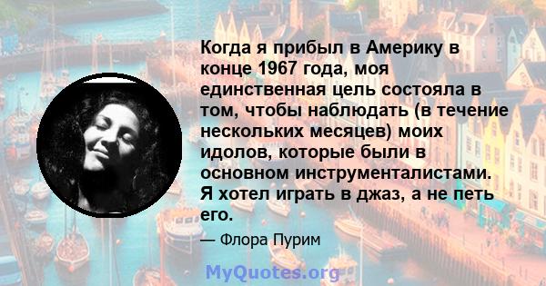 Когда я прибыл в Америку в конце 1967 года, моя единственная цель состояла в том, чтобы наблюдать (в течение нескольких месяцев) моих идолов, которые были в основном инструменталистами. Я хотел играть в джаз, а не петь