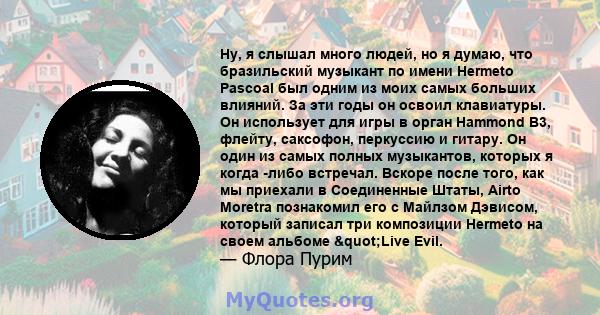 Ну, я слышал много людей, но я думаю, что бразильский музыкант по имени Hermeto Pascoal был одним из моих самых больших влияний. За эти годы он освоил клавиатуры. Он использует для игры в орган Hammond B3, флейту,