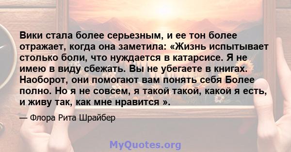 Вики стала более серьезным, и ее тон более отражает, когда она заметила: «Жизнь испытывает столько боли, что нуждается в катарсисе. Я не имею в виду сбежать. Вы не убегаете в книгах. Наоборот, они помогают вам понять