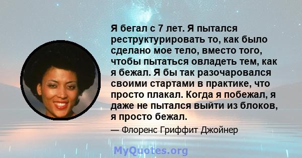 Я бегал с 7 лет. Я пытался реструктурировать то, как было сделано мое тело, вместо того, чтобы пытаться овладеть тем, как я бежал. Я бы так разочаровался своими стартами в практике, что просто плакал. Когда я побежал, я 