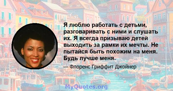 Я люблю работать с детьми, разговаривать с ними и слушать их. Я всегда призываю детей выходить за рамки их мечты. Не пытайся быть похожим на меня. Будь лучше меня.