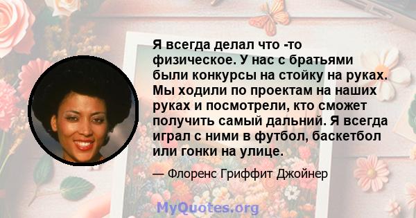 Я всегда делал что -то физическое. У нас с братьями были конкурсы на стойку на руках. Мы ходили по проектам на наших руках и посмотрели, кто сможет получить самый дальний. Я всегда играл с ними в футбол, баскетбол или