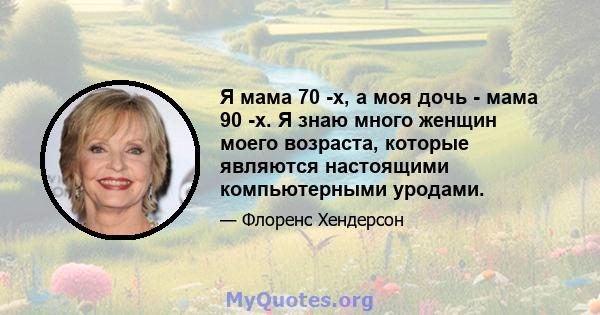 Я мама 70 -х, а моя дочь - мама 90 -х. Я знаю много женщин моего возраста, которые являются настоящими компьютерными уродами.