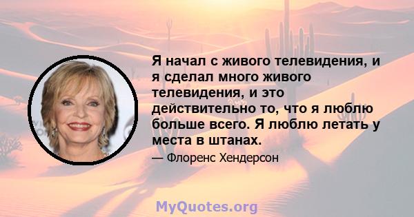 Я начал с живого телевидения, и я сделал много живого телевидения, и это действительно то, что я люблю больше всего. Я люблю летать у места в штанах.