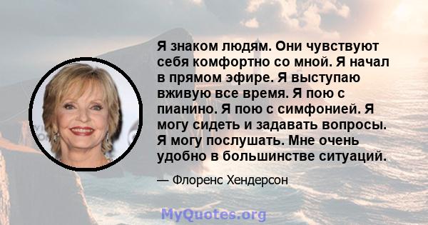 Я знаком людям. Они чувствуют себя комфортно со мной. Я начал в прямом эфире. Я выступаю вживую все время. Я пою с пианино. Я пою с симфонией. Я могу сидеть и задавать вопросы. Я могу послушать. Мне очень удобно в