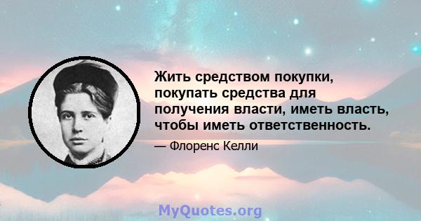 Жить средством покупки, покупать средства для получения власти, иметь власть, чтобы иметь ответственность.