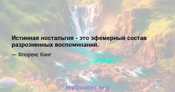 Истинная ностальгия - это эфемерный состав разрозненных воспоминаний.