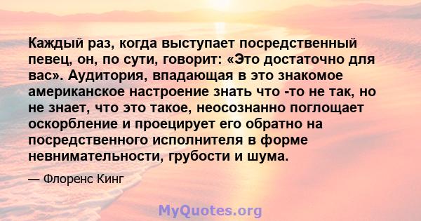 Каждый раз, когда выступает посредственный певец, он, по сути, говорит: «Это достаточно для вас». Аудитория, впадающая в это знакомое американское настроение знать что -то не так, но не знает, что это такое, неосознанно 