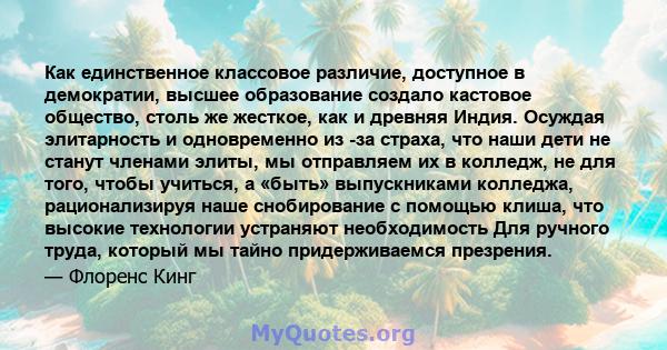 Как единственное классовое различие, доступное в демократии, высшее образование создало кастовое общество, столь же жесткое, как и древняя Индия. Осуждая элитарность и одновременно из -за страха, что наши дети не станут 