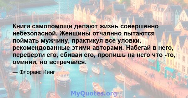 Книги самопомощи делают жизнь совершенно небезопасной. Женщины отчаянно пытаются поймать мужчину, практикуя все уловки, рекомендованные этими авторами. Набегай в него, переверти его, сбивай его, пролишь на него что -то, 